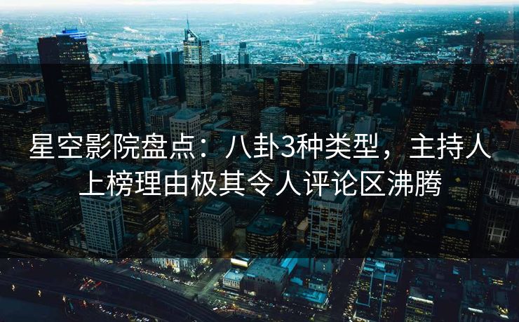 星空影院盘点：八卦3种类型，主持人上榜理由极其令人评论区沸腾