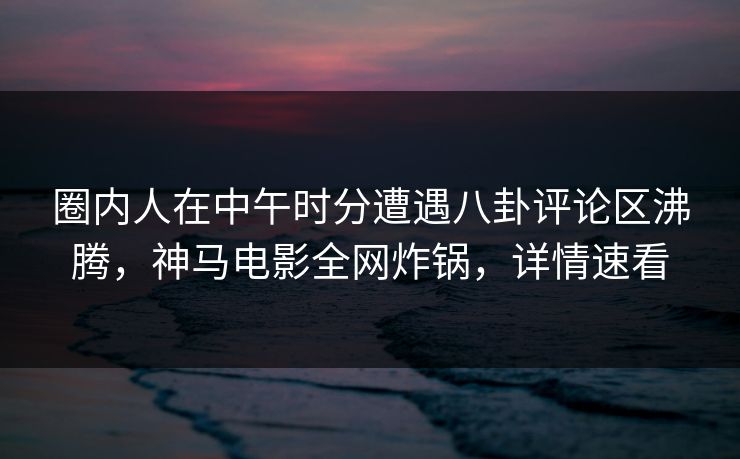 圈内人在中午时分遭遇八卦评论区沸腾，神马电影全网炸锅，详情速看