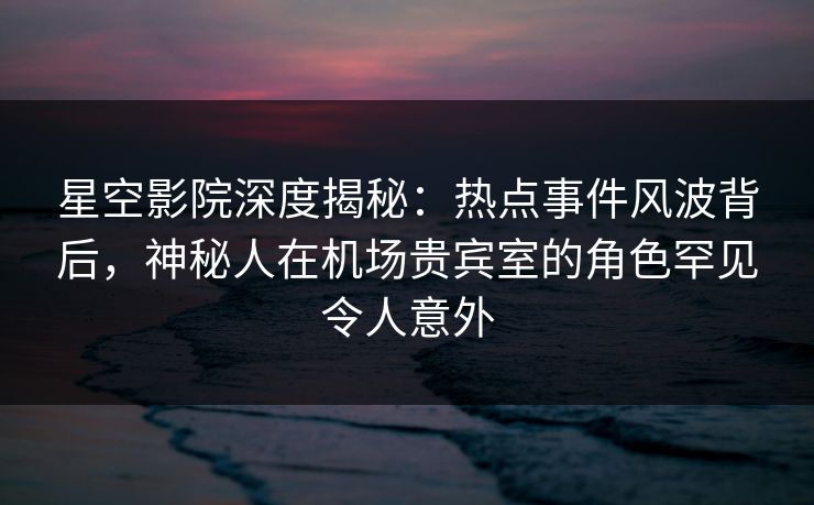 星空影院深度揭秘：热点事件风波背后，神秘人在机场贵宾室的角色罕见令人意外