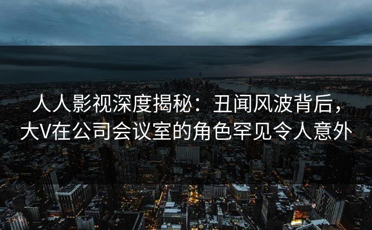 人人影视深度揭秘:丑闻风波背后,大V在公司会议室的角色罕见令人意外 人人影视深度揭秘:丑闻风波背后,大V在公司会议室的角色罕见令人意外