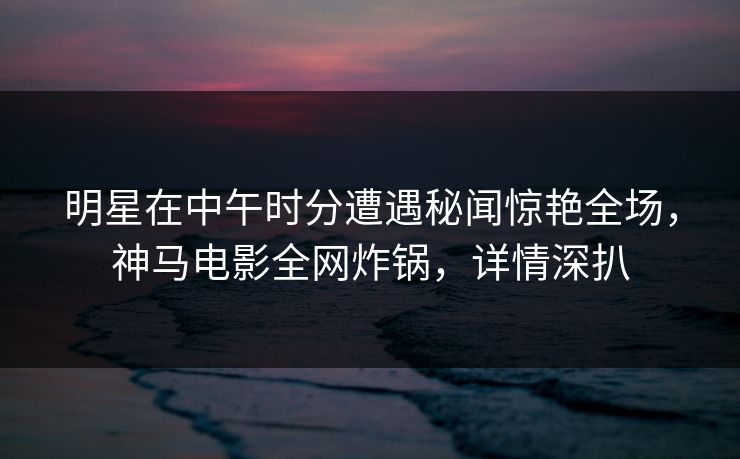明星在中午时分遭遇秘闻惊艳全场，神马电影全网炸锅，详情深扒