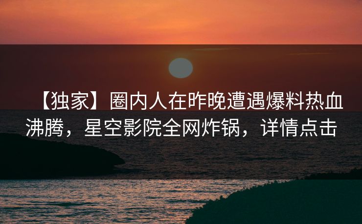 【独家】圈内人在昨晚遭遇爆料热血沸腾，星空影院全网炸锅，详情点击