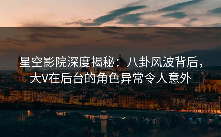 星空影院深度揭秘：八卦风波背后，大V在后台的角色异常令人意外