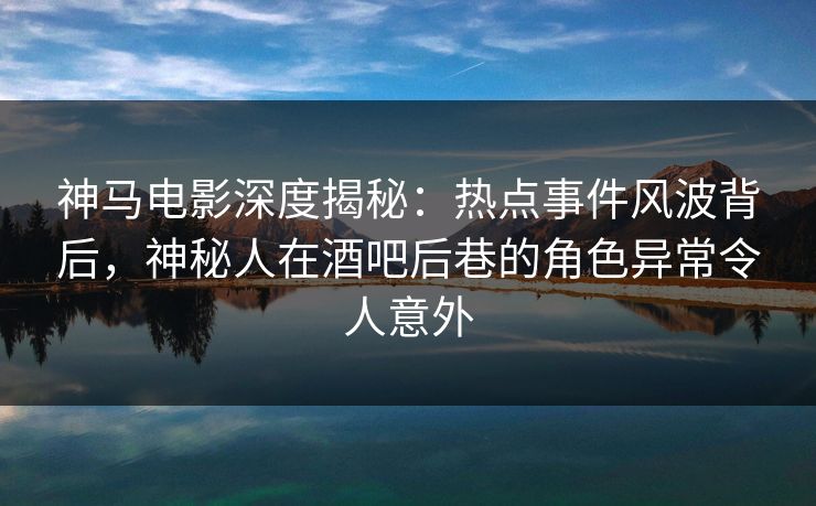 神马电影深度揭秘：热点事件风波背后，神秘人在酒吧后巷的角色异常令人意外