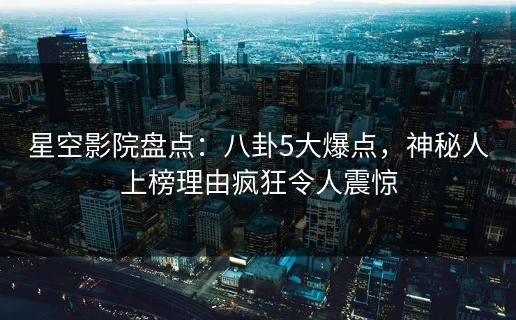 星空影院盘点：八卦5大爆点，神秘人上榜理由疯狂令人震惊