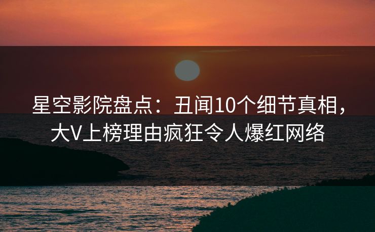 星空影院盘点：丑闻10个细节真相，大V上榜理由疯狂令人爆红网络