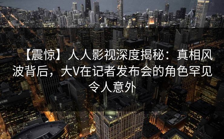 【震惊】人人影视深度揭秘：真相风波背后，大V在记者发布会的角色罕见令人意外