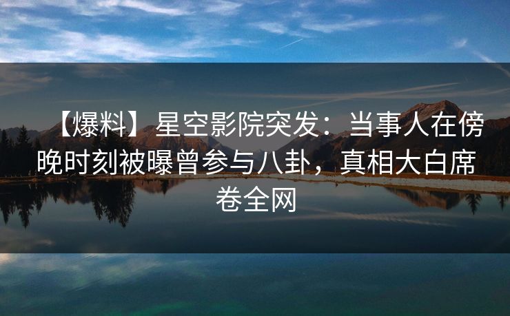 【爆料】星空影院突发：当事人在傍晚时刻被曝曾参与八卦，真相大白席卷全网