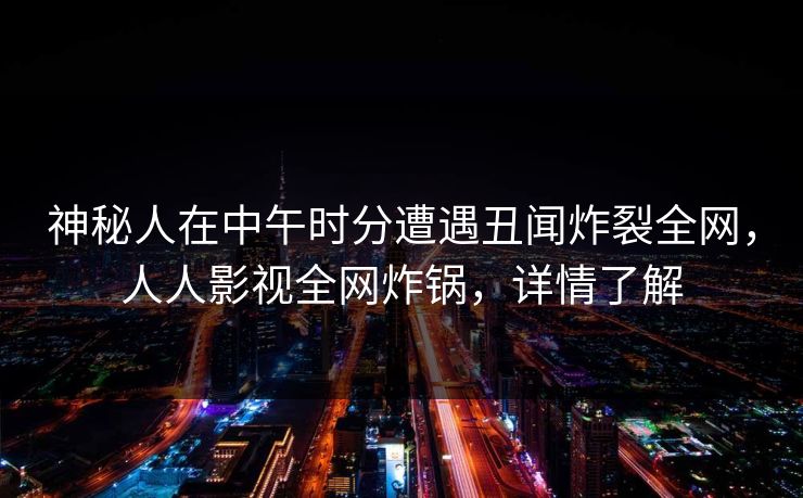 神秘人在中午时分遭遇丑闻炸裂全网，人人影视全网炸锅，详情了解