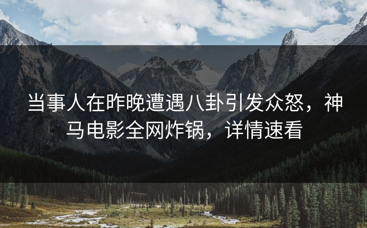 当事人在昨晚遭遇八卦引发众怒，神马电影全网炸锅，详情速看