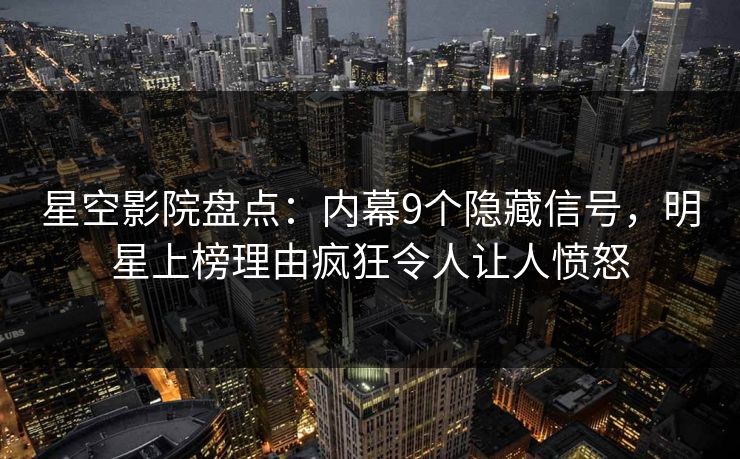 星空影院盘点：内幕9个隐藏信号，明星上榜理由疯狂令人让人愤怒