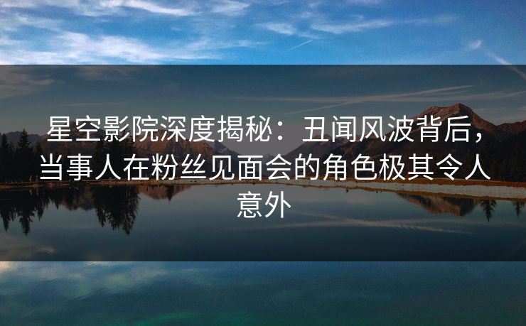 星空影院深度揭秘:丑闻风波背后,当事人在粉丝见面会的角色极其令人意外 星空影院深度揭秘:丑闻风波背后,当事人在粉丝见面会的角色极其令人意外
