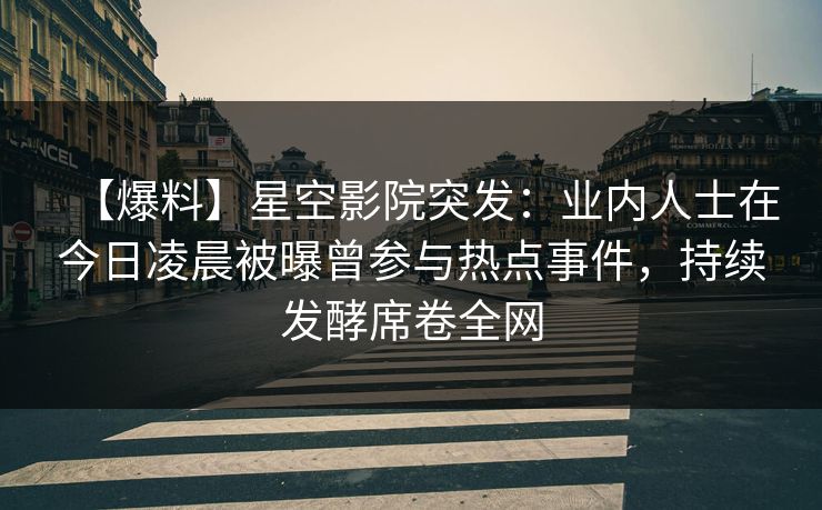 【爆料】星空影院突发：业内人士在今日凌晨被曝曾参与热点事件，持续发酵席卷全网