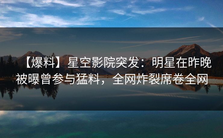 【爆料】星空影院突发：明星在昨晚被曝曾参与猛料，全网炸裂席卷全网