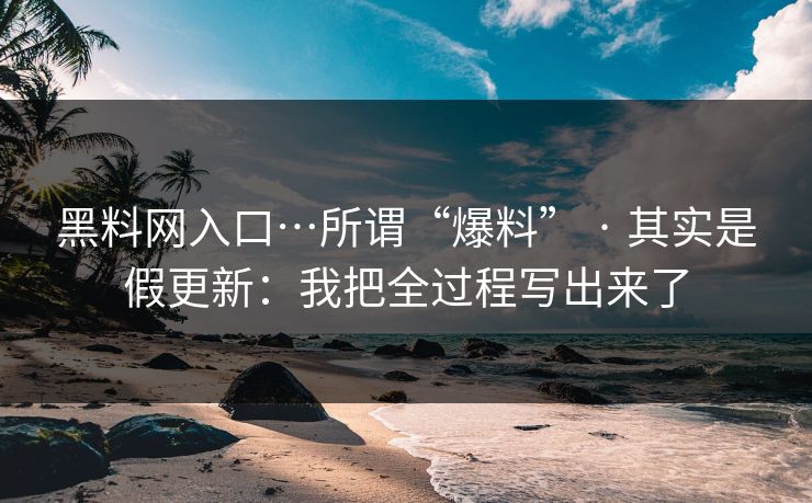 黑料网入口…所谓“爆料” · 其实是假更新：我把全过程写出来了