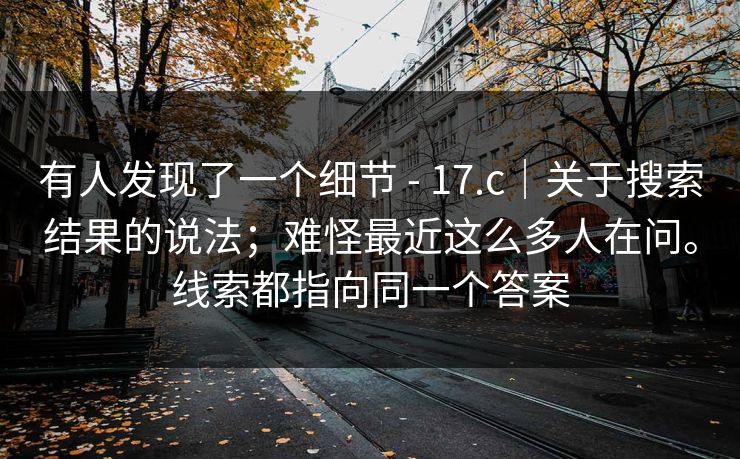 有人发现了一个细节 - 17.c｜关于搜索结果的说法；难怪最近这么多人在问。线索都指向同一个答案